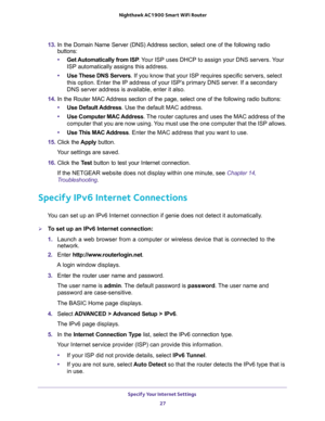 Page 27Specify Your Internet Settings 
27  Nighthawk AC1900 Smart WiFi Router
13. In the Domain Name Server (DNS) Address section, select one of the following radio 
buttons:
•Get Automatically from ISP. Your ISP uses DHCP to assign your DNS servers. Your 
ISP automatically assigns this address. 
•Use These DNS Servers. If you know that your ISP requires specific servers, select 
this option. Enter the IP address of your ISP’s primary DNS server. If a secondary 
DNS server address is available, enter it also....