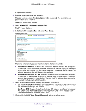 Page 30Specify Your Internet Settings 30
Nighthawk AC1900
 Smart  WiFi Router 
A login window displays.
3.  Enter the router user name and password.
The user name is  admin. 
 The default password is password . The user name and 
password are case-sensitive.
The BASIC Home page displays.
4.  Select  ADV
 ANCED > Advanced Setup > IPv6.
The IPv6 page displays.
5.  In the Internet Connection T
 ype list, select Auto Config.
The page adjusts:
The router automatically detects the information in the following fields\...