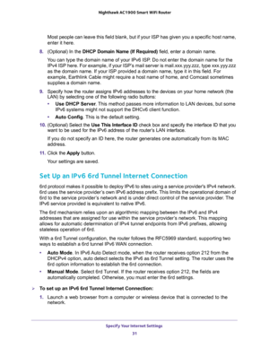 Page 31Specify Your Internet Settings 
31  Nighthawk AC1900 Smart WiFi Router
Most people can leave this field blank, but if your ISP has given you a specific host name, 
enter it here.
8. (Optional) In the DHCP Domain Name (If Required) field, enter a domain name.
You can type the domain name of your IPv6 ISP. Do not enter the domain name for the 
IPv4 ISP here. For example, if your ISP’s mail server is mail.xxx.yyy.zzz, type xxx.yyy.zzz 
as the domain name. If your ISP provided a domain name, type it in this...