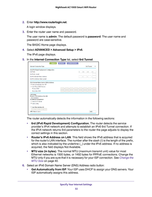 Page 32Specify Your Internet Settings 32
Nighthawk AC1900
 Smart  WiFi Router 
2. Enter  http://www.routerlogin.net .
A login window displays.
3.  Enter the router user name and password.
The user name is  admin. 
 The default password is password . The user name and 
password are case-sensitive.
The BASIC Home page displays.
4.  Select  ADV
 ANCED > Advanced Setup > IPv6.
The IPv6 page displays.
5.  In the Internet Connection T
 ype list, select 6rd Tunnel.
The router automatically detects the information in...