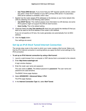 Page 33Specify Your Internet Settings 
33  Nighthawk AC1900 Smart WiFi Router
•Use These DNS Servers. If you know that your ISP requires specific servers, select 
this option. Enter the IP address of your ISP’s primary DNS server. If a secondary 
DNS server address is available, enter it also.
7. Specify how the router assigns IPv6 addresses to the devices on your home network (the 
LAN) by selecting one of the following radio buttons:
•Use DHCP Server. This method passes more information to LAN devices, but...