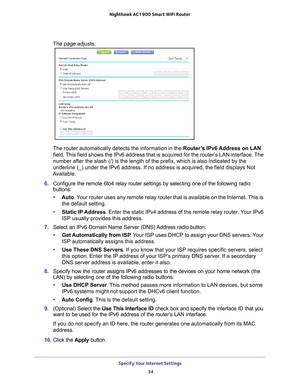 Page 34Specify Your Internet Settings 34
Nighthawk AC1900
 Smart  WiFi Router 
The page adjusts:
The router automatically detects the information in the Router’s IPv6 Address on LAN 
field. This field shows the IPv6 address that is acquired for the router’s LAN interface. The 
number after the slash (/) is the length of the prefix, which is also \
indicated by the 
underline (_) under the IPv6 address. If no address is acquired, the f\
ield displays Not 
Available.
6.  Configure the remote 6to4 relay router...