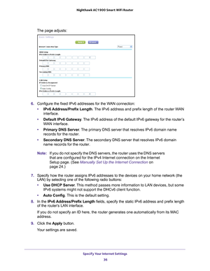 Page 36Specify Your Internet Settings 36
Nighthawk AC1900
 Smart  WiFi Router 
The page adjusts:
6. Configure the fixed IPv6 addresses for the WAN connection:
• IPv6 Address/Prefix 
 Length. The IPv6 address and prefix length of the router WAN 
interface.
• Default IPv6 Gateway . 
 The IPv6 address of the default IPv6 gateway for the router’s 
WAN interface.
• Primary DNS Server . 
 The primary DNS server that resolves IPv6 domain name 
records for the router.
• Secondary DNS Server . 
 The secondary DNS server...