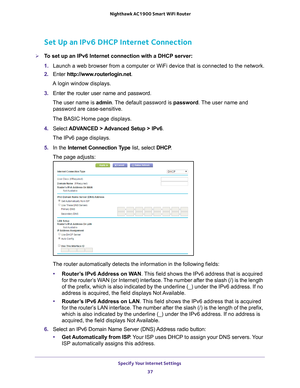 Page 37Specify Your Internet Settings 37
 Nighthawk AC1900
 Smart WiFi Router
Set Up an IPv6 DHCP Internet Connection
To set up an IPv6 Internet connection with a DHCP server:
1. Launch a web browser from a computer or WiFi device that is connected to\
 the network.
2.  Enter  http://www
 .routerlogin.net.
A login window displays.
3.  Enter the router user name and password.
The user name is  admin. 
 The default password is password. The user name and 
password are case-sensitive.
The BASIC Home page...