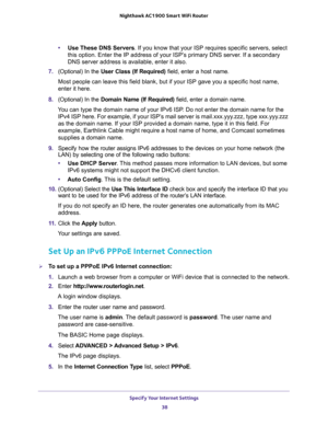 Page 38Specify Your Internet Settings 
38 Nighthawk AC1900 Smart WiFi Router 
•Use These DNS Servers. If you know that your ISP requires specific servers, select 
this option. Enter the IP address of your ISP’s primary DNS server. If a secondary 
DNS server address is available, enter it also.
7. (Optional) In the User Class (If Required) field, enter a host name.
Most people can leave this field blank, but if your ISP gave you a specific host name, 
enter it here.
8. (Optional) In the Domain Name (If Required)...