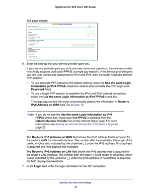 Page 39Specify Your Internet Settings 39
 Nighthawk AC1900
 Smart WiFi Router
The page adjusts: 
6. Enter the settings that your service provider gave you.
If your service provider gave you only one user name and password, the s\
ervice provider 
most likely supports dual stack PPPoE (a single ppp session). If the s\
ervice provider gave 
you two user names and passwords for IPv4 and IPv6, then the router must\
 use dif

ferent 
PPP session. 
• T
o use separate PPP sessions (the default setting), leave the Use...