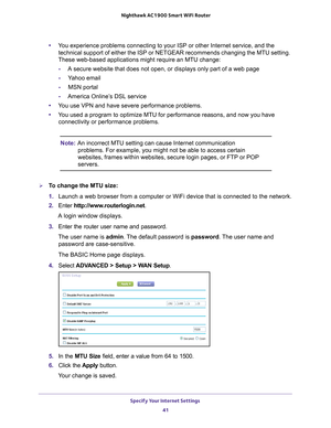 Page 41Specify Your Internet Settings 41
 Nighthawk AC1900
 Smart WiFi Router
•You experience problems connecting to your ISP or other Internet service,\
 and the 
technical support of either the ISP or NETGEAR recommends changing the M\
TU setting. 
These web-based applications might require an MTU change:
- A secure website that does not open, or displays only part of a web page\
- Y
ahoo email
- MSN portal
- America Online’
 s DSL service
• Y
ou use VPN and have severe performance problems.
•Y
ou used a...