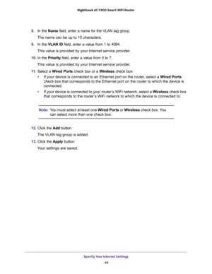 Page 44Specify Your Internet Settings 
44 Nighthawk AC1900 Smart WiFi Router 
8. In the Name field, enter a name for the VLAN tag group.
The name can be up to 10 characters.
9. In the VLAN ID field, enter a value from 1 to 4094.
This value is provided by your Internet service provider.
10. In the Priority field, enter a value from 0 to 7.
This value is provided by your Internet service provider.
11. Select a Wired Ports check box or a Wireless check box:
•If your device is connected to an Ethernet port on the...