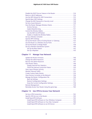 Page 6 
6 Nighthawk AC1900 Smart WiFi Router 
Disable the DHCP Server Feature in the Router . . . . . . . . . . . . . . . . . . . . . . . . . 124
Reserve LAN IP Addresses . . . . . . . . . . . . . . . . . . . . . . . . . . . . . . . . . . . . . . . . . . . 124
Use the WPS Wizard for WiFi Connections . . . . . . . . . . . . . . . . . . . . . . . . . . . . . 125
Specify Basic WiFi Settings  . . . . . . . . . . . . . . . . . . . . . . . . . . . . . . . . . . . . . . . . . . 126
Change the WiFi Password or...