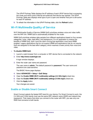 Page 54Optimize Performance 
54 Nighthawk AC1900 Smart WiFi Router 
The UPnP Portmap Table displays the IP address of each UPnP device that is accessing 
the router and which ports (internal and external) that device has opened. The UPnP 
Portmap Table also displays what type of port is open and whether that port is still active 
for each IP address.
9. To refresh the information in the UPnP Portmap table, click the Refresh button.
Wi-Fi Multimedia Quality of Service
Wi-Fi Multimedia Quality of Service (WMM...