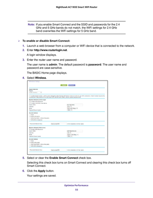 Page 55Optimize Performance 55
 Nighthawk AC1900
 Smart WiFi Router
Note: If you enable Smart Connect and the SSID and passwords for the 2.4 
GHz and 5 GHz bands do not match, the WiFi settings for 2.4 GHz 
band overwrites the WiFi settings for 5 GHz band. 
To enable or disable Smart Connect:
1. Launch a web browser from a computer or WiFi device that is connected to\
 the network.
2.  Enter  http://www
 .routerlogin.net.
A login window displays.
3.  Enter the router user name and password.
The user name is...