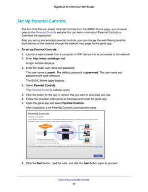 Page 57Control Access to the Internet 57
 Nighthawk AC1900
 Smart WiFi Router
Set Up Parental Controls
The first time that you select Parental Controls from the BASIC Home pag\
e, your browser 
goes to the Parental Controls website.You can learn more about Parental Controls or 
download the application. 
After you set up and enabled parental controls, you can change the web f\
iltering level for  each device on the network through the network map page on the genie app\
.
To set up Parental Controls:
1.  Launch...