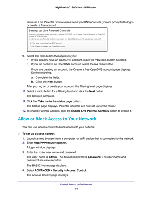 Page 58Control Access to the Internet 58
Nighthawk AC1900
 Smart  WiFi Router 
Because Live Parental Controls uses free OpenDNS accounts, you are promp\
ted to log in 
or create a free account.
9. Select the radio button that applies to you:
• If you already have an OpenDNS account, leave the  Ye
 s radio button selected. 
• If you do not have an OpenDNS account, select the No radio button. 
If you are creating an account, the Create a free OpenDNS account page d\
isplays. 
Do the following:
a.  Complete the...