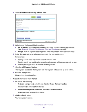 Page 60Control Access to the Internet 60
Nighthawk AC1900
 Smart  WiFi Router 
4. Select  ADVANCED > Security >  Block Sites.
5.  Select one of the keyword blocking options:
• Per Schedule. 
 Turn on keyword blocking according to the Schedule page settings. 
(See Schedule When to Block Internet Sites and Services on page  62.)
• Always. 
 Turn on keyword blocking all the time, independent of the Schedule page.
6.  In the Keyword field, enter a keyword or domain that you want to block.
For example:
• Specify XXX...