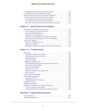 Page 7 
7  Nighthawk AC1900 Smart WiFi Router
Install OpenVPN Software on an Android Device . . . . . . . . . . . . . . . . . . . . . . 167
Use a VPN Tunnel on Your Windows Computer. . . . . . . . . . . . . . . . . . . . . . . . . . 168
Use VPN to Access the Router’s USB Drive and Media  . . . . . . . . . . . . . . . . . . . 170
Use VPN to Access Your Internet Service at Home  . . . . . . . . . . . . . . . . . . . . . . 170
Set Up VPN Client Internet Access in the Router . . . . . . . . . . . . . . . . . . . ....