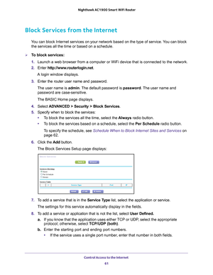 Page 61Control Access to the Internet 61
 Nighthawk AC1900
 Smart WiFi Router
Block Services from the Internet
You can block Internet services on your network based on the type of serv\
ice. You can block 
the services all the time or based on a schedule.
To block services:
1.  Launch a web browser from a computer or WiFi device that is connected to\
 the network.
2.  Enter  http://www
 .routerlogin.net.
A login window displays.
3.  Enter the router user name and password.
The user name is  admin. 
 The...