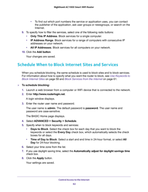 Page 62Control Access to the Internet 
62 Nighthawk AC1900 Smart WiFi Router 
•To find out which port numbers the service or application uses, you can contact 
the publisher of the application, ask user groups or newsgroups, or search on the 
Internet.
9. To specify how to filter the services, select one of the following radio buttons:
•Only This IP Address. Block services for a single computer.
•IP Address Range. Block services for a range of computers with consecutive IP 
addresses on your network.
•All lP...