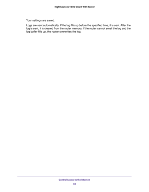 Page 65Control Access to the Internet 
65  Nighthawk AC1900 Smart WiFi Router
Your settings are saved.
Logs are sent automatically. If the log fills up before the specified time, it is sent. After the 
log is sent, it is cleared from the router memory. If the router cannot email the log and the 
log buffer fills up, the router overwrites the log. 