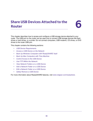 Page 6666
6
6.   Share USB Devices Attached to the 
Router
This chapter describes how to access and configure a USB storage device attached to your 
router. The USB port on the router can be used only to connect USB storage devices like flash 
drives or hard drives, or a printer. Do not connect computers, USB modems, CD drives, or DVD 
drives to the router USB port.
This chapter contains the following sections:
•USB Device Requirements 
•Access a USB Device on the Network 
•Back Up Windows Computers with...