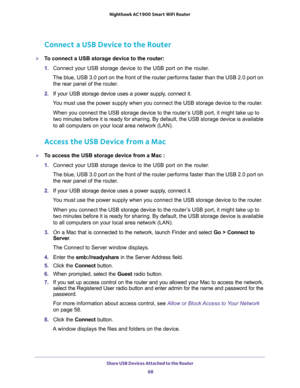 Page 68Share USB Devices Attached to the Router 
68 Nighthawk AC1900 Smart WiFi Router 
Connect a USB Device to the Router
To connect a USB storage device to the router:
1. Connect your USB storage device to the USB port on the router.
The blue, USB 3.0 port on the front of the router performs faster than the USB 2.0 port on 
the rear panel of the router.
2. If your USB storage device uses a power supply, connect it.
You must use the power supply when you connect the USB storage device to the router.
When you...