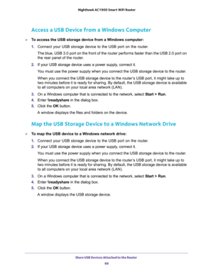 Page 69Share USB Devices Attached to the Router 
69  Nighthawk AC1900 Smart WiFi Router
Access a USB Device from a Windows Computer
To access the USB storage device from a Windows computer: 
1. Connect your USB storage device to the USB port on the router.
The blue, USB 3.0 port on the front of the router performs faster than the USB 2.0 port on 
the rear panel of the router.
2. If your USB storage device uses a power supply, connect it.
You must use the power supply when you connect the USB storage device to...