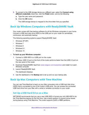 Page 71Share USB Devices Attached to the Router 
71  Nighthawk AC1900 Smart WiFi Router
9. To connect to the USB storage device as a different user, select the Connect using 
different credentials check box, click the Finish button, and do the following:
a.Type the user name and password.
b. Click the OK button.
The USB storage device is mapped to the drive letter that you specified.
Back Up Windows Computers with ReadySHARE Vault
Your router comes with free backup software for all the Windows computers in your...