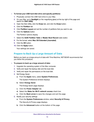 Page 72Share USB Devices Attached to the Router 
72 Nighthawk AC1900 Smart WiFi Router 
To format your USB hard disk drive and specify partitions:
1. Physically connect the USB hard drive to your Mac.
2. On your Mac, go to Spotlight (or the magnifying glass) at the top right of the page and 
search for Disk Utility.
3. Open the Disk Utility, click the Erase tab, and click the Erase button.
4. Click the Partition tab.
5. Click Partition Layout and set the number of partitions that you want to use.
6. Click the...