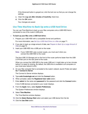 Page 73Share USB Devices Attached to the Router 
73  Nighthawk AC1900 Smart WiFi Router
If the Advanced button is grayed out, click the lock icon so that you can change the 
settings.
c. Clear the Log out after minutes of inactivity check box.
d. Click the OK button.
Your changes are saved.
Use Time Machine to Back Up onto a USB Hard Drive
You can use Time Machine to back up your Mac computers onto a USB HDD that is 
connected to one of the router’s USB ports. 
To back up your Mac onto a USB hard drive:
1....
