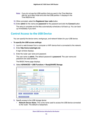 Page 74Share USB Devices Attached to the Router 74
Nighthawk AC1900
 Smart  WiFi Router 
Note: If you do not see the USB partition that you want in the Time Machine 
disk list, go to Mac finder and click that USB partition. It displays in\
 the 
Time Machine list.
12.  When prompted, select the  Registered User radio button.
13.  Enter  admin for the name and password for the password and click the Connect  button.
The setup is complete and the Mac automatically schedules a full back up\
. You can back  up...