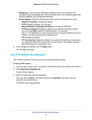 Page 75Share USB Devices Attached to the Router 
75  Nighthawk AC1900 Smart WiFi Router
•Workgroup. If you are using a Windows workgroup rather than a domain, the 
workgroup name is displayed here. The name works only in an operating system that 
supports NetBIOS, such as Microsoft Windows.
•Access Method. Select the check boxes for the access methods that you want: 
-Network Connection. Enabled by default.
-HTTP. Enabled by default. You can type 
http://readyshare.routerlogin.net/shares to access the USB...