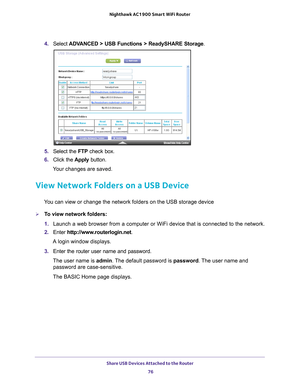 Page 76Share USB Devices Attached to the Router 76
Nighthawk AC1900
 Smart  WiFi Router 
4. Select  ADVANCED > USB Functions >  ReadySHARE Storage.
5. Select the  FTP check box.
6.  Click the  Apply button.
Your changes are saved.
View Network Folders on a USB Device
You can view or change the network folders on the USB storage device
To view network folders:
1.  Launch a web browser from a computer or WiFi device that is connected to\
 the network.
2.  Enter  http://www
 .routerlogin.net.
A login window...