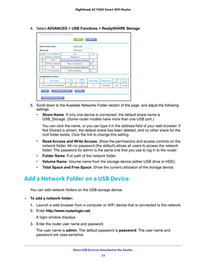 Page 77Share USB Devices Attached to the Router 77
 Nighthawk AC1900
 Smart WiFi Router
4. Select  ADVANCED > USB Functions > ReadySHARE Storage .
5. Scroll down to the Available Networks Folder section of the page, and adjust the following 
settings:
• Share Name. If only one device is connected, the default share name is 
USB_Storage. (Some router models have more than one USB port.)
You can click the name, or you can type it in the address field of your w\
eb browser. If  Not Shared is shown, the default...