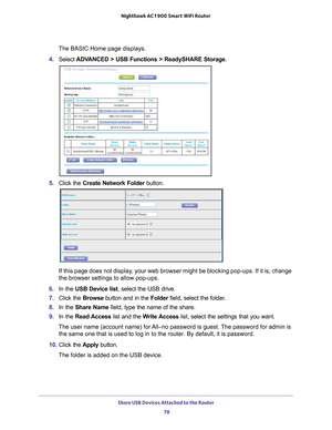 Page 78Share USB Devices Attached to the Router 78
Nighthawk AC1900
 Smart  WiFi Router 
The BASIC Home page displays.
4.  Select  ADV
 ANCED > USB Functions > ReadySHARE Storage .
5. Click the  Create Network Folder  button.
If this page does not display, your web browser might be blocking pop-ups. If it is, change 
the browser settings to allow pop-ups. 
6.  In the USB Device list , select the USB drive.
7.  Click the  Browse button and in the  Folder field, select the folder
 . 
8.  In the Share Name  field,...