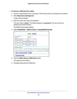 Page 80Share USB Devices Attached to the Router 80
Nighthawk AC1900
 Smart  WiFi Router 
To remove a USB disk drive safely: 
1. Launch a web browser from a computer or WiFi device that is connected to\
 the network.
2.  Enter  http://www
 .routerlogin.net.
A login window displays.
3.  Enter the router user name and password.
The user name is  admin. 
 The default password is password . The user name and 
password are case-sensitive.
The BASIC Home page displays.
4.  Select  ADV
 ANCED > USB Functions >...