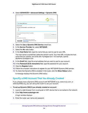 Page 84Manage Dynamic DNS and Access Storage Devices Through the Internet 84
Nighthawk AC1900
 Smart  WiFi Router 
4. Select  ADVANCED > Advanced Settings > Dynamic DNS .
5. Select the  Use a Dynamic DNS Service  check box.
6.  In the Service Provider  list, select NETGEAR.
7.  Select the  No radio button.
8.  In the Host Name  field, type the name that you want to use for your URL.
The host name is sometimes called the domain name. Your free URL includes the host  name that you specify
 , and ends with...