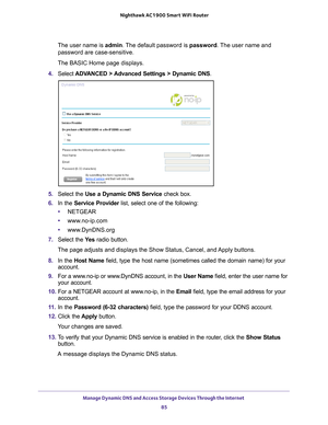 Page 85Manage Dynamic DNS and Access Storage Devices Through the Internet 85
 Nighthawk AC1900
 Smart WiFi Router
The user name is  admin. The default password is password. The user name and 
password are case-sensitive.
The BASIC Home page displays.
4.  Select  ADV
 ANCED > Advanced Settings > Dynamic DNS .
5. Select the Use a Dynamic DNS Service  check box.
6.  In the Service Provider list, select one of the following:
• NETGEAR
• www
.no-ip.com
•www
.DynDNS.org
7.  Select the  Ye
 s radio button.
The page...