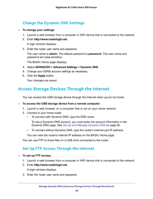 Page 86Manage Dynamic DNS and Access Storage Devices Through the Internet 
86 Nighthawk AC1900 Smart WiFi Router 
Change the Dynamic DNS Settings
To change your settings:
1. Launch a web browser from a computer or WiFi device that is connected to the network.
2. Enter http://www.routerlogin.net.
A login window displays.
3. Enter the router user name and password.
The user name is admin. The default password is password. The user name and 
password are case-sensitive.
The BASIC Home page displays.
4. Select...