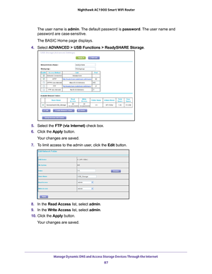 Page 87Manage Dynamic DNS and Access Storage Devices Through the Internet 87
 Nighthawk AC1900
 Smart WiFi Router
The user name is  admin. The default password is password. The user name and 
password are case-sensitive.
The BASIC Home page displays.
4.  Select  ADV
 ANCED > USB Functions > ReadySHARE Storage .
5. Select the FTP (via Internet) check box.
6.  Click the  Apply button.
Your changes are saved.
7.  T
o limit access to the admin user, click the  Edit button.
8. In the Read Access  list, select...