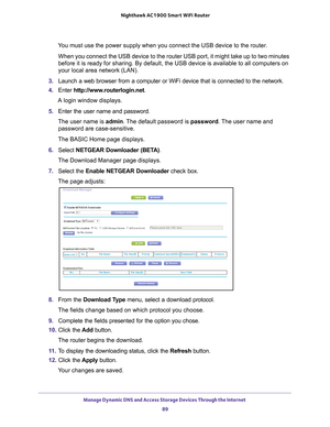 Page 89Manage Dynamic DNS and Access Storage Devices Through the Internet 89
 Nighthawk AC1900
 Smart WiFi Router
You must use the power supply when you connect the USB device to the rout\
er.
When you connect the USB device to the router USB port, it might take up\
 to two minutes 
before it is ready for sharing. By default, the USB device is available \
to all computers on 
your local area network (LAN).
3.  Launch a web browser from a computer or WiFi device that is connected to\
 the network.
4.  Enter...