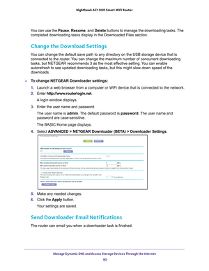 Page 90Manage Dynamic DNS and Access Storage Devices Through the Internet 90
Nighthawk AC1900
 Smart  WiFi Router 
You can use the Pause,  Resume, and Delete buttons to manage the downloading tasks. The 
completed downloading tasks display in the Downloaded Files section.
Change the Download Settings
You can change the default save path to any directory on the USB storage \
device that is  connected to the router. You can change the maximum number of concurrent downloading 
tasks, but NETGEAR recommends 3 as...