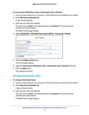 Page 91Manage Dynamic DNS and Access Storage Devices Through the Internet 91
 Nighthawk AC1900
 Smart WiFi Router
To set up email notifications when a downloader task is finished:
1. Launch a web browser from a computer or WiFi device that is connected to\
 the network.
2.  Enter  http://www
 .routerlogin.net.
A login window displays.
3.  Enter the user name and password.
The user name is  admin. 
 The default password is password. The user name and 
password are case-sensitive.
The BASIC Home page displays....