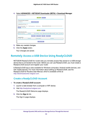 Page 92Manage Dynamic DNS and Access Storage Devices Through the Internet 92
Nighthawk AC1900
 Smart  WiFi Router 
4. Select  ADVANCED > NETGEAR Downloader (BETA) > Download Manager .
5. Make any needed changes.
6.  Click the  Apply button.
Your changes are saved.
Remotely Access a USB Device Using ReadyCLOUD 
NETGEAR ReadyCLOUD for routers lets you remotely access files stored on \
a USB storage 
device that is connected to the router. Before you can use ReadyCLOUD, y\
ou must create a 
ReadyCLOUD account and...