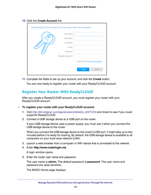 Page 93Manage Dynamic DNS and Access Storage Devices Through the Internet 93
 Nighthawk AC1900
 Smart WiFi Router
10. Click the  Create Account  link. 
11. Complete the fields to set up your account, and click the  Create button.
You are now ready to register your router with your ReadyCLOUD account.
Register Your Router With ReadyCLOUD
After you create a ReadyCLOUD account, you must register your router wit\
h your  ReadyCLOUD account. 
To register your router with your ReadyCLOUD account:
1.  V
isit...