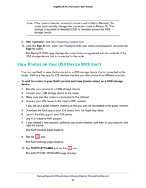 Page 95Manage Dynamic DNS and Access Storage Devices Through the Internet 95
 Nighthawk AC1900
 Smart WiFi Router
Note: If the router’s Internet connection mode is set to Dial on Demand, the 
router automatically changes the connection mode to Always On. This 
change is required for ReadyCLOUD to remotely access the USB 
storage device.
9.  After registration, visit http://readycloud.netgear.com .
10.  Click the  Sign In link, enter your ReadyCLOUD user name and password, and click the 
Sign In  button. 
The...