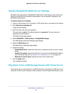 Page 98Use the Router as a Media Server 
98 Nighthawk AC1900 Smart WiFi Router 
Specify ReadyDLNA Media Server Settings
By default, the router acts as a ReadyDLNA media server, which lets you view movies and 
photos on DLNA/UPnP AV-compliant media players, such as Xbox360, Playstation, and 
NETGEAR media players.
To specify media server settings: 
1. Launch a web browser from a computer or WiFi device that is connected to the network.
2. Enter http://www.routerlogin.net.
A login window displays.
3. Enter the...