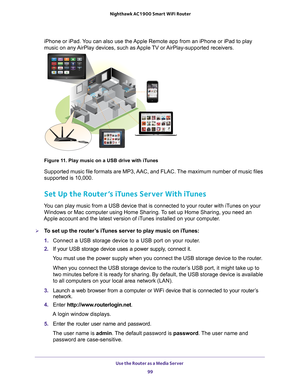 Page 99Use the Router as a Media Server 99
 Nighthawk AC1900
 Smart WiFi Router
iPhone or iPad. You can also use the Apple Remote app from an iPhone or iPad to play 
music on any AirPlay devices, such as Apple TV or AirPlay-supported receivers.
Figure 11. Play music on a USB drive with iTunes
Supported music file formats are MP3, AAC, and FLAC. The maximum number of music files 
supported is 10,000.
Set Up the Router’s iTunes Server With iTunes
You can play music from a USB device that is connected to your...