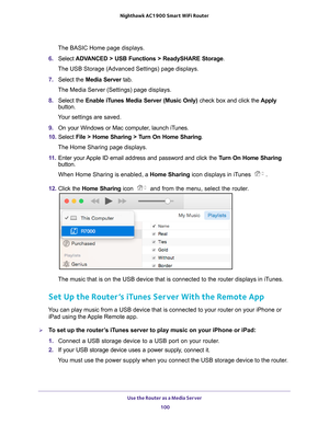 Page 100Use the Router as a Media Server 100
Nighthawk AC1900
 Smart  WiFi Router 
The BASIC Home page displays.
6.  Select  ADV
 ANCED > USB Functions > ReadySHARE Storage .
The USB Storage (Advanced Settings) page displays.
7.  Select the  Media Server  tab.
The Media Server (Settings) page displays.
8.  Select the  Enable iT
 unes Media Server (Music Only)  check box and click the Apply 
button.
Your settings are saved.
9.  On your Windows or Mac computer
 , launch iTunes.
10.  Select  File > Home Sharing >...