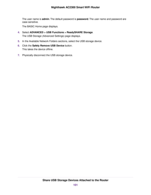 Page 101The user name is admin.The default password is password.The user name and password are
case-sensitive.
The BASIC Home page displays.
4.Select ADVANCED > USB Functions > ReadySHARE Storage.
The USB Storage (Advanced Settings) page displays.
5.In the Available Network Folders sections, select the USB storage device.
6.Click the Safely Remove USB Device button.
This takes the device offline.
7.Physically disconnect the USB storage device.
Share USB Storage Devices Attached to the Router
101
Nighthawk AC2300...