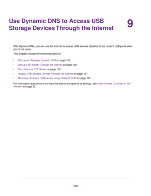 Page 1029
Use Dynamic DNS to Access USB
Storage Devices Through the Internet
With Dynamic DNS, you can use the Internet to access USB devices attached to the router’s USB ports when
you’re not home.
This chapter includes the following sections:
•Set Up and Manage Dynamic DNS on page 103
•Set Up FTP Access Through the Internet on page 103
•Your Personal FTP Server on page 104
•Access USB Storage Devices Through the Internet on page 107
•Remotely Access a USB Device Using ReadyCLOUD on page 107
For information...