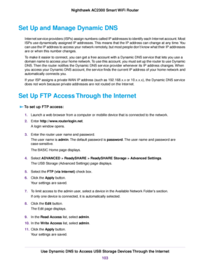 Page 103Set Up and Manage Dynamic DNS
Internet service providers (ISPs) assign numbers called IP addresses to identify each Internet account. Most
ISPs use dynamically assigned IP addresses.This means that the IP address can change at any time.You
can use the IP address to access your network remotely, but most people don’t know what their IP addresses
are or when this number changes.
To make it easier to connect, you can get a free account with a Dynamic DNS service that lets you use a
domain name to access...